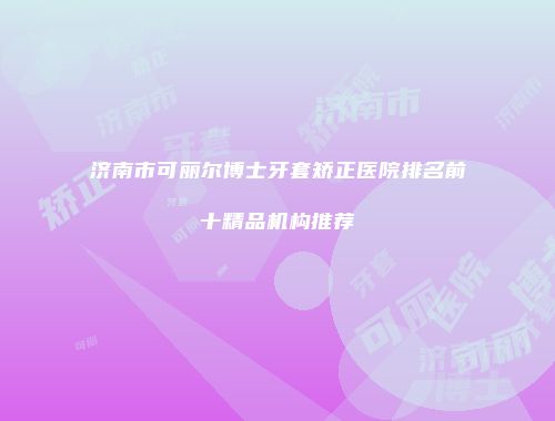 济南市可丽尔博士牙套矫正医院排名前十精品机构推荐