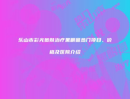 乐山市彩光嫩肤治疗黑眼圈热门项目、价格及医院介绍