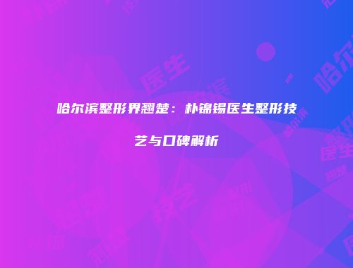 哈尔滨整形界翘楚:朴锦锡医生整形技艺与口碑解析