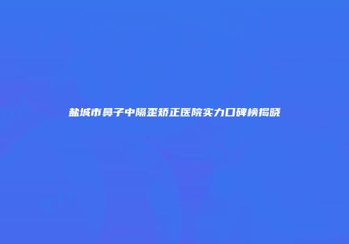 盐城市鼻子中隔歪矫正医院实力口碑榜揭晓