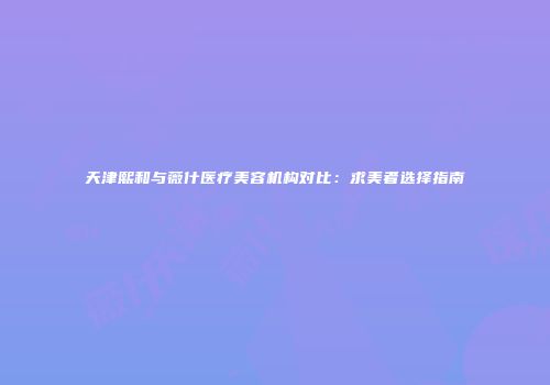 天津熙和与薇什医疗美容机构对比：求美者选择指南