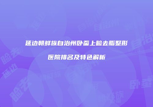 延边朝鲜族自治州卧蚕上睑去脂整形医院排名及特色解析