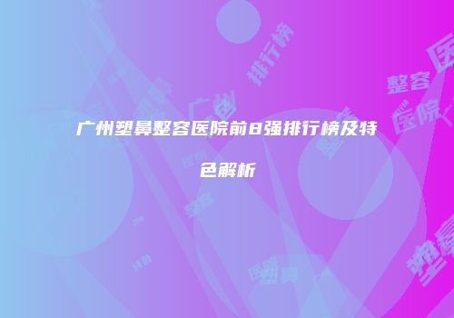 广州塑鼻整容医院前8强排行榜及特色解析