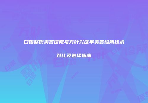 白银整形美容医院与万叶兴医学美容诊所技术对比及选择指南