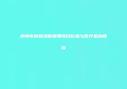 郴州市射频溶脂瘦腰项目价格与医疗机构推荐