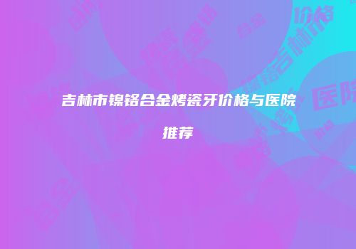吉林市镍铬合金烤瓷牙价格与医院推荐