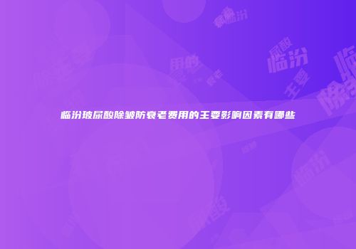 临汾玻尿酸除皱防衰老费用的主要影响因素有哪些
