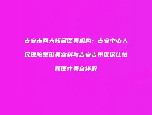 吉安市两大知名医美机构:吉安中心人民医院整形美容科与吉安吉州区保仕柏丽医疗美容详解