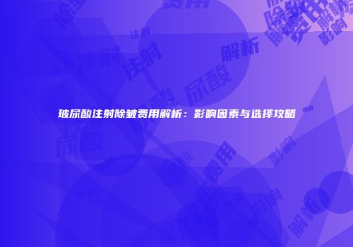 玻尿酸注射除皱费用解析:影响因素与选择攻略