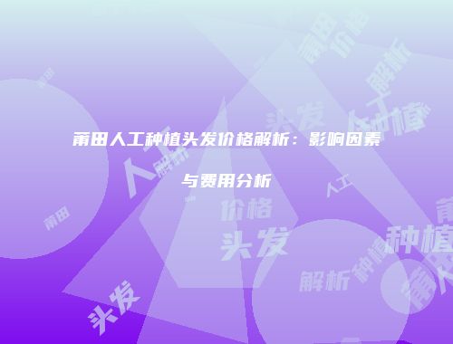 莆田人工种植头发价格解析：影响因素与费用分析