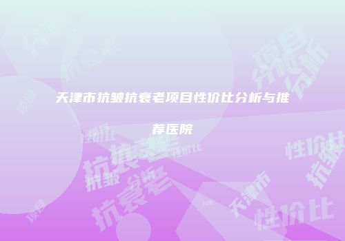 天津市抗皱抗衰老项目性价比分析与推荐医院