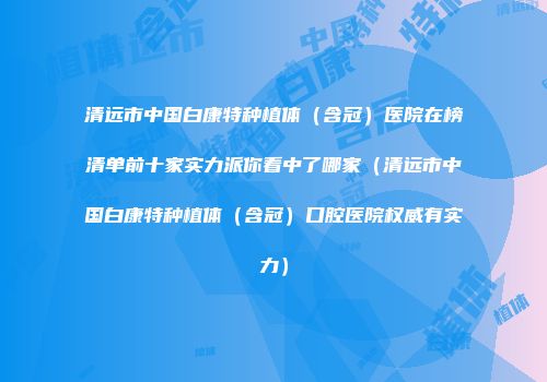 清远市中国白康特种植体(含冠)医院在榜清单前十家实力派你看中了哪家(清远市中国白康特种植体(含冠)口腔医院权威有实力)