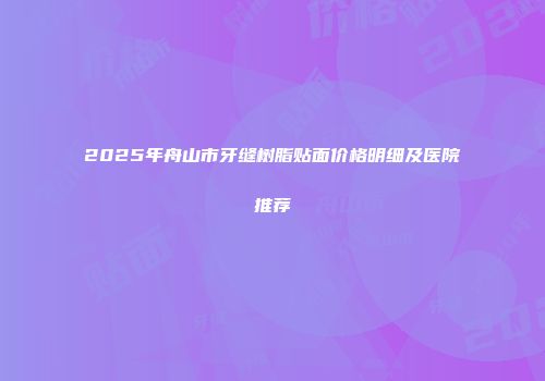 2025年舟山市牙缝树脂贴面价格明细及医院推荐