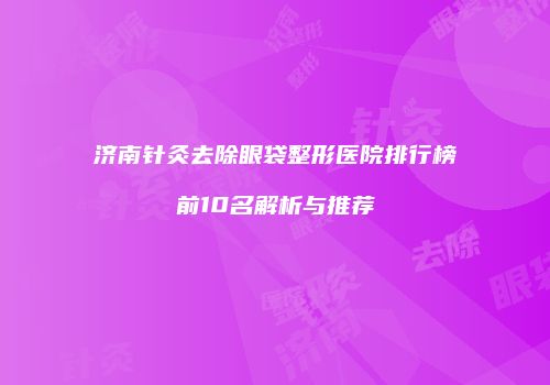 济南针灸去除眼袋整形医院排行榜前10名解析与推荐