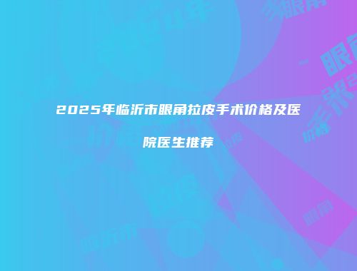 2025年临沂市眼角拉皮手术价格及医院医生推荐