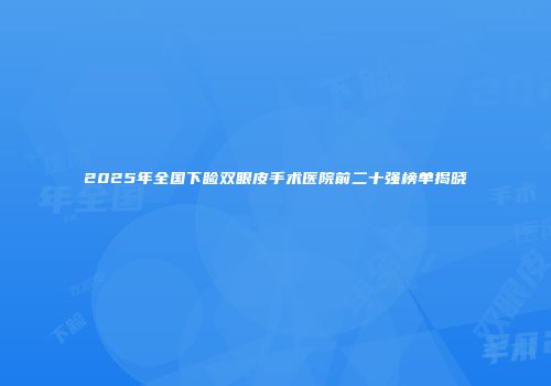 2025年全国下睑双眼皮手术医院前二十强榜单揭晓