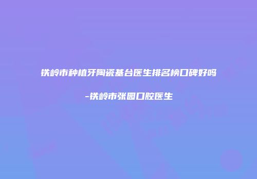 铁岭市种植牙陶瓷基台医生排名榜口碑好吗-铁岭市张园口腔医生