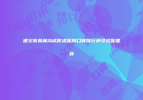 遵义市鼻翼沟成形术医院口碑排行榜及名医推荐