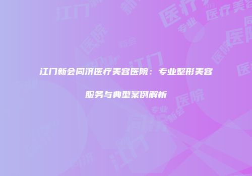 江门新会同济医疗美容医院:专业整形美容服务与典型案例解析