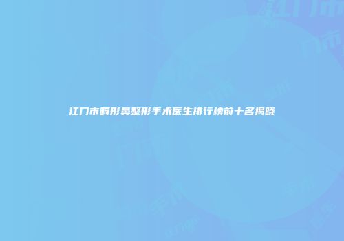 江门市畸形鼻整形手术医生排行榜前十名揭晓
