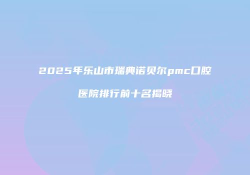 2025年乐山市瑞典诺贝尔pmc口腔医院排行前十名揭晓