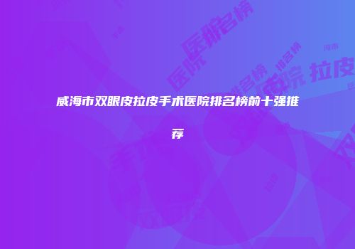 威海市双眼皮拉皮手术医院排名榜前十强推荐