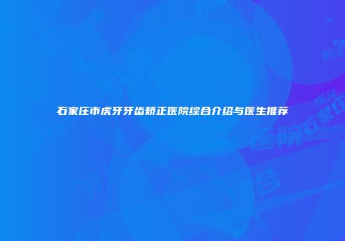石家庄市虎牙牙齿矫正医院综合介绍与医生推荐