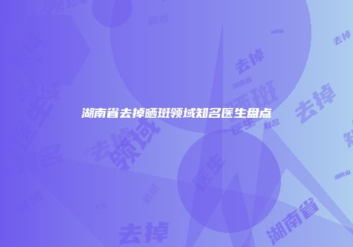 湖南省去掉晒斑领域知名医生盘点