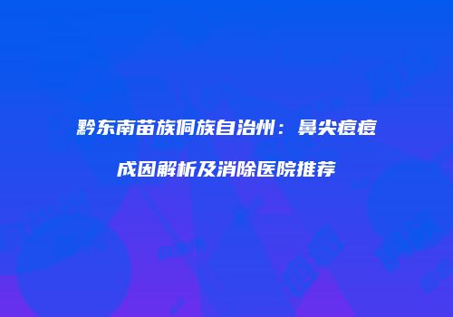 黔东南苗族侗族自治州:鼻尖痘痘成因解析及消除医院推荐