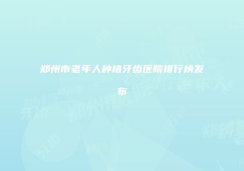郑州市老年人种植牙齿医院排行榜发布
