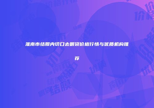 淮南市结膜内切口去眼袋价格行情与优质机构推荐