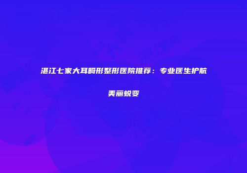湛江七家大耳畸形整形医院推荐:专业医生护航美丽蜕变
