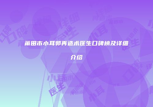 莆田市小耳郭再造术医生口碑榜及详细介绍