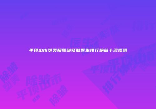 平顶山市塑美极除皱紧肤医生排行榜前十名揭晓