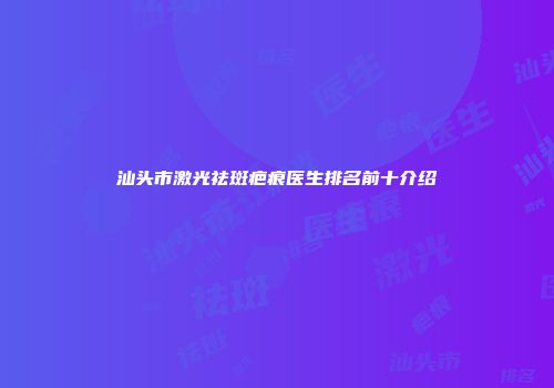 汕头市激光祛斑疤痕医生排名前十介绍