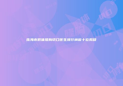 珠海市假体隆胸切口医生排行榜前十位揭晓