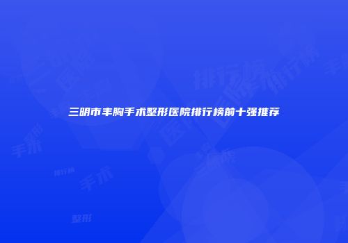 三明市丰胸手术整形医院排行榜前十强推荐