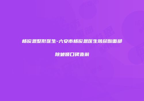杨俊恩整形医生-六安市杨俊恩医生玻尿酸面部除皱顺口碑靠前