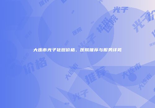大连市光子祛斑价格、医院推荐与服务详览