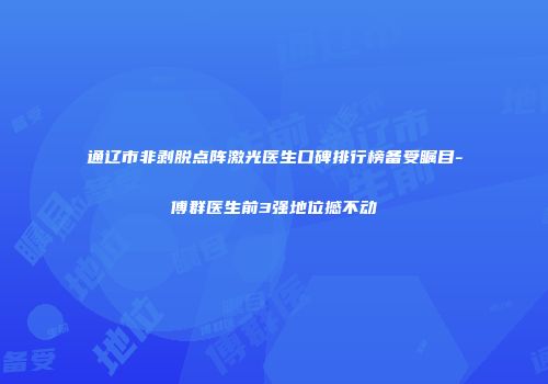 通辽市非剥脱点阵激光医生口碑排行榜备受瞩目-傅群医生前3强地位撼不动