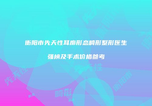 衡阳市先天性耳廓形态畸形整形医生强榜及手术价格参考