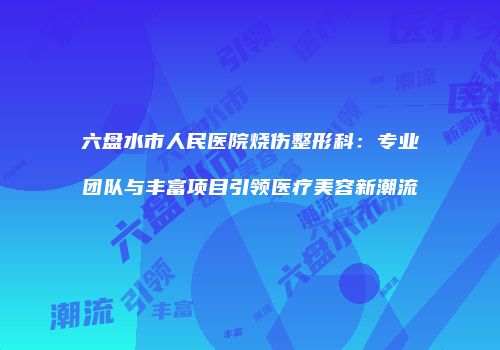 六盘水市人民医院烧伤整形科：专业团队与丰富项目引领医疗美容新潮流