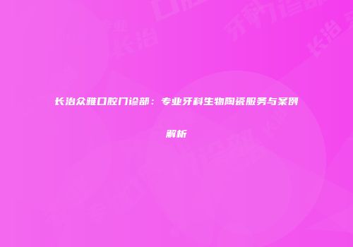 长治众雅口腔门诊部：专业牙科生物陶瓷服务与案例解析