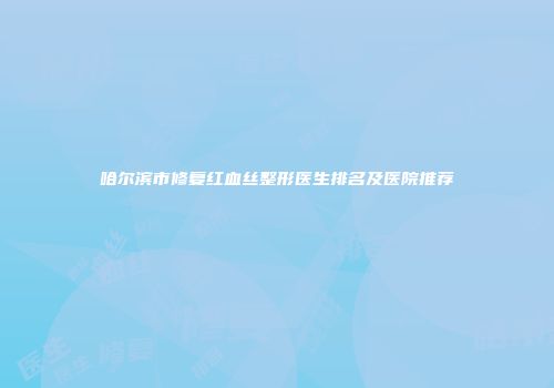 哈尔滨市修复红血丝整形医生排名及医院推荐