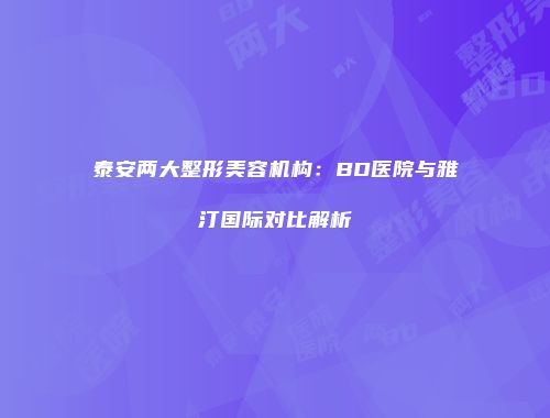 泰安两大整形美容机构:BD医院与雅汀国际对比解析