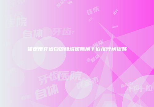 保定市牙齿自体移植医院前十位排行榜揭晓
