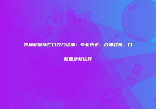 吉林船营德仁口腔门诊部：专业矫正，合理收费，口腔健康新选择