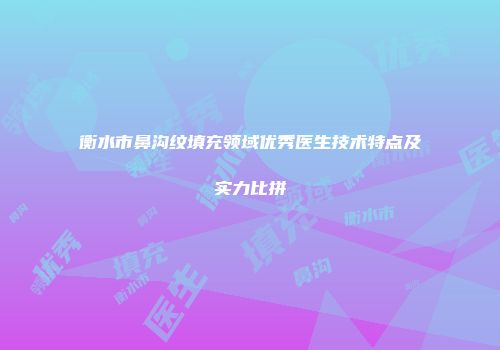 衡水市鼻沟纹填充领域优秀医生技术特点及实力比拼