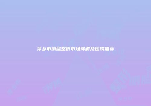 萍乡市侧脸整形市场详解及医院推荐