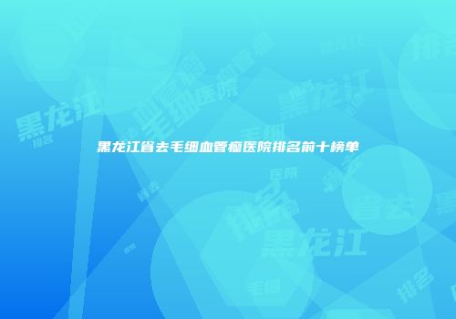 黑龙江省去毛细血管瘤医院排名前十榜单